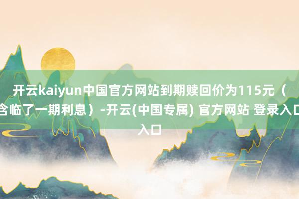 开云kaiyun中国官方网站到期赎回价为115元（含临了一期利息）-开云(中国专属) 官方网站 登录入口