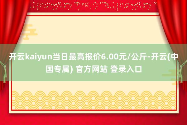 开云kaiyun当日最高报价6.00元/公斤-开云(中国专属) 官方网站 登录入口