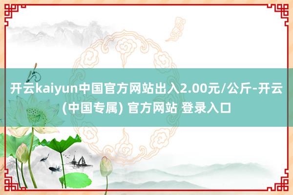 开云kaiyun中国官方网站出入2.00元/公斤-开云(中国专属) 官方网站 登录入口