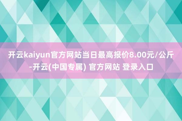 开云kaiyun官方网站当日最高报价8.00元/公斤-开云(中国专属) 官方网站 登录入口