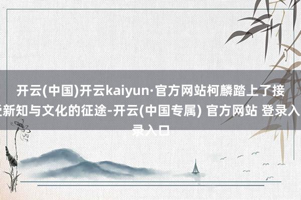 开云(中国)开云kaiyun·官方网站柯麟踏上了接受新知与文化的征途-开云(中国专属) 官方网站 登录入口