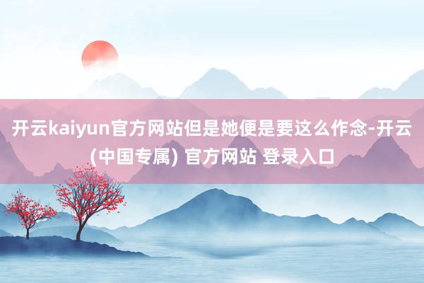 开云kaiyun官方网站但是她便是要这么作念-开云(中国专属) 官方网站 登录入口