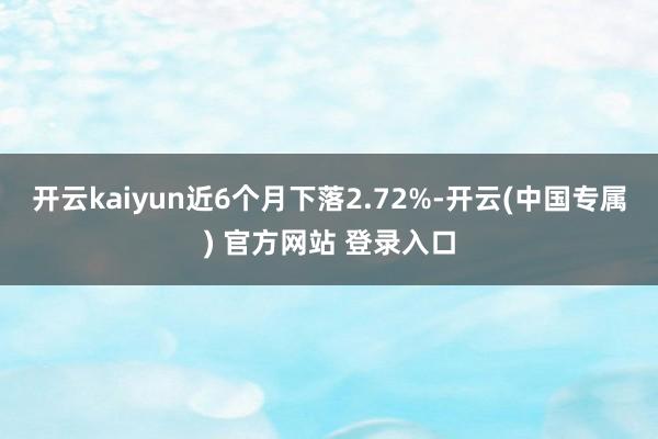 开云kaiyun近6个月下落2.72%-开云(中国专属) 官方网站 登录入口