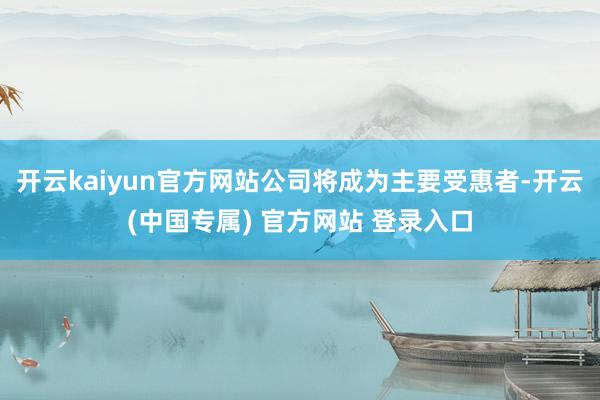 开云kaiyun官方网站公司将成为主要受惠者-开云(中国专属) 官方网站 登录入口