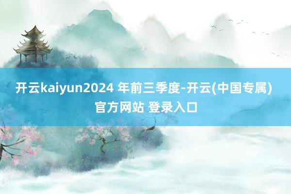 开云kaiyun2024 年前三季度-开云(中国专属) 官方网站 登录入口