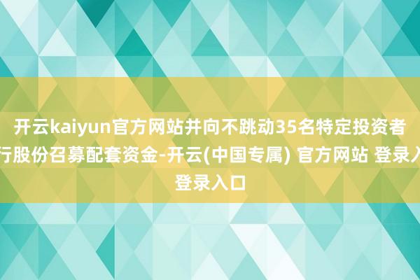 开云kaiyun官方网站并向不跳动35名特定投资者刊行股份召募配套资金-开云(中国专属) 官方网站 登录入口