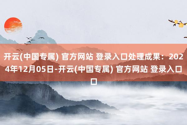 开云(中国专属) 官方网站 登录入口处理成果：2024年12月05日-开云(中国专属) 官方网站 登录入口