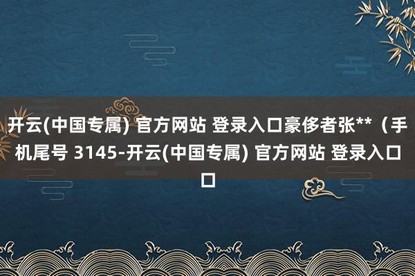 开云(中国专属) 官方网站 登录入口豪侈者张**（手机尾号 3145-开云(中国专属) 官方网站 登录入口