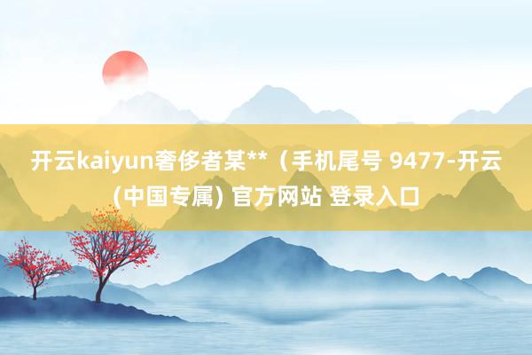 开云kaiyun奢侈者某**（手机尾号 9477-开云(中国专属) 官方网站 登录入口