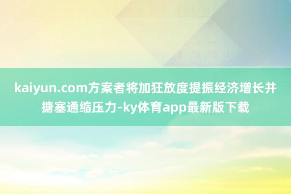 kaiyun.com方案者将加狂放度提振经济增长并搪塞通缩压力-ky体育app最新版下载