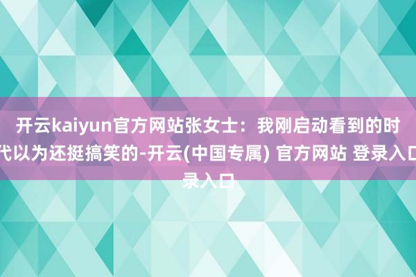 开云kaiyun官方网站张女士：我刚启动看到的时代以为还挺搞笑的-开云(中国专属) 官方网站 登录入口