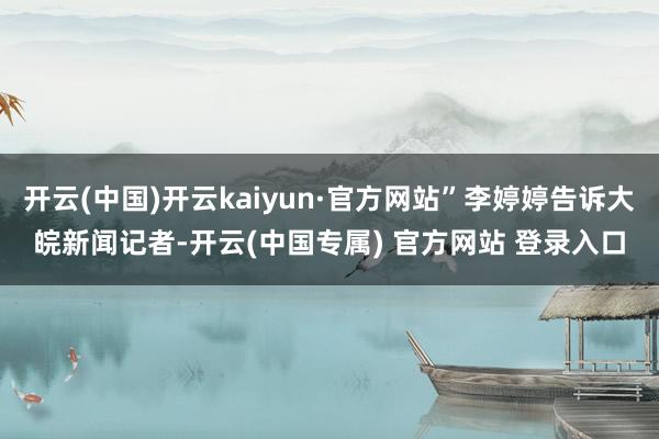 开云(中国)开云kaiyun·官方网站”李婷婷告诉大皖新闻记者-开云(中国专属) 官方网站 登录入口