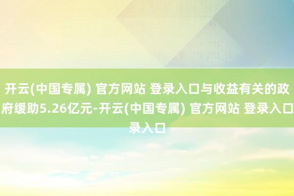 开云(中国专属) 官方网站 登录入口与收益有关的政府缓助5.26亿元-开云(中国专属) 官方网站 登录入口