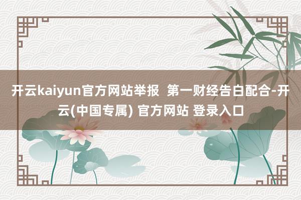 开云kaiyun官方网站举报  第一财经告白配合-开云(中国专属) 官方网站 登录入口