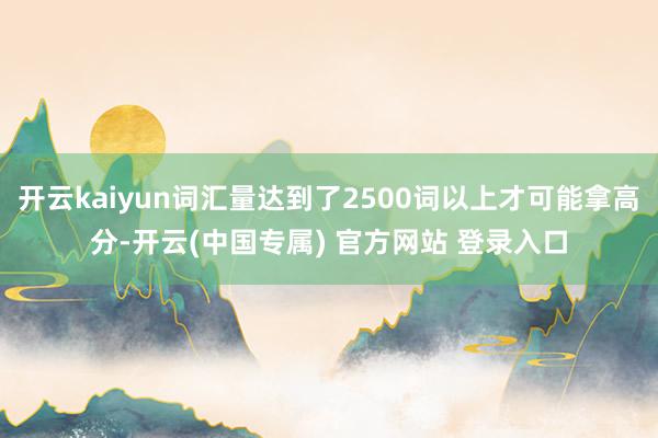 开云kaiyun词汇量达到了2500词以上才可能拿高分-开云(中国专属) 官方网站 登录入口