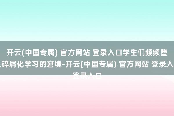 开云(中国专属) 官方网站 登录入口学生们频频堕入碎屑化学习的窘境-开云(中国专属) 官方网站 登录入口