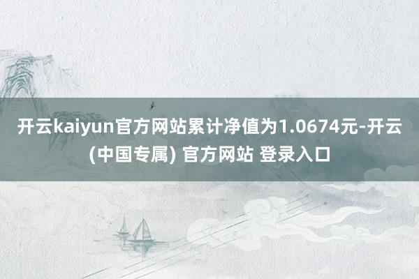 开云kaiyun官方网站累计净值为1.0674元-开云(中国专属) 官方网站 登录入口