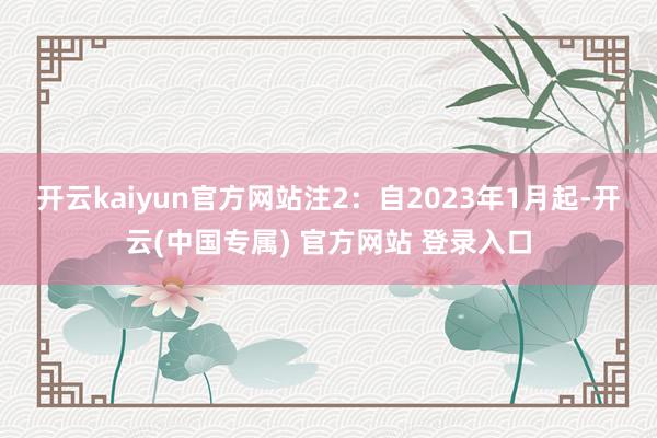 开云kaiyun官方网站　　注2：自2023年1月起-开云(中国专属) 官方网站 登录入口