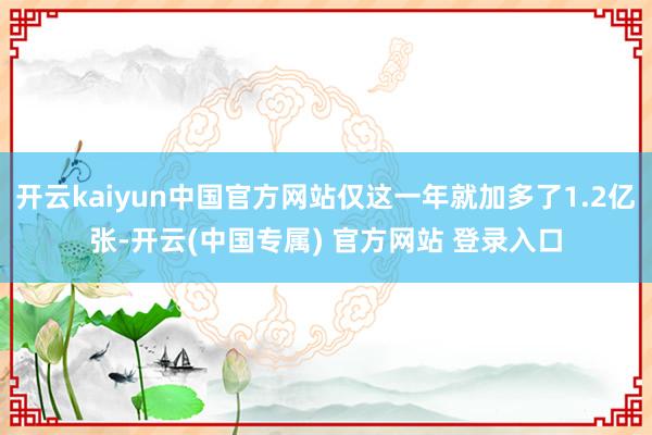 开云kaiyun中国官方网站仅这一年就加多了1.2亿张-开云(中国专属) 官方网站 登录入口