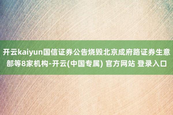 开云kaiyun国信证券公告烧毁北京成府路证券生意部等8家机构-开云(中国专属) 官方网站 登录入口