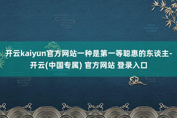 开云kaiyun官方网站一种是第一等聪惠的东谈主-开云(中国专属) 官方网站 登录入口