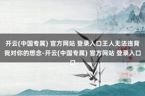 开云(中国专属) 官方网站 登录入口王人无法违背我对你的想念-开云(中国专属) 官方网站 登录入口