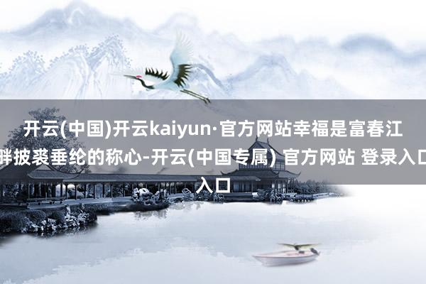 开云(中国)开云kaiyun·官方网站幸福是富春江畔披裘垂纶的称心-开云(中国专属) 官方网站 登录入口