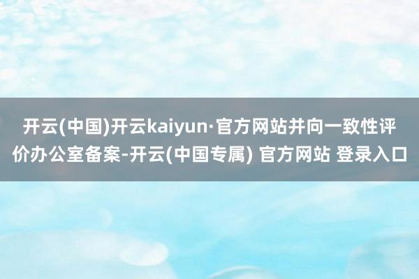 开云(中国)开云kaiyun·官方网站并向一致性评价办公室备案-开云(中国专属) 官方网站 登录入口