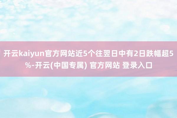 开云kaiyun官方网站近5个往翌日中有2日跌幅超5%-开云(中国专属) 官方网站 登录入口