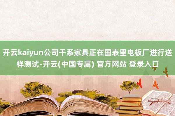 开云kaiyun公司干系家具正在国表里电板厂进行送样测试-开云(中国专属) 官方网站 登录入口