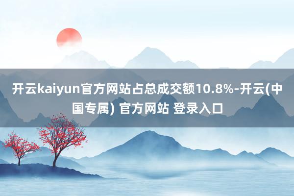 开云kaiyun官方网站占总成交额10.8%-开云(中国专属) 官方网站 登录入口