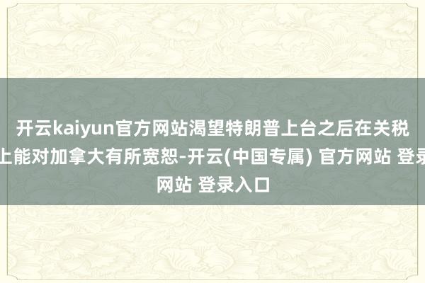 开云kaiyun官方网站渴望特朗普上台之后在关税问题上能对加拿大有所宽恕-开云(中国专属) 官方网站 登录入口