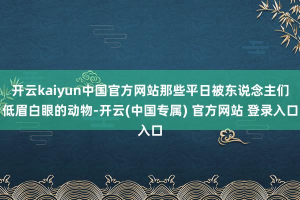 开云kaiyun中国官方网站那些平日被东说念主们低眉白眼的动物-开云(中国专属) 官方网站 登录入口