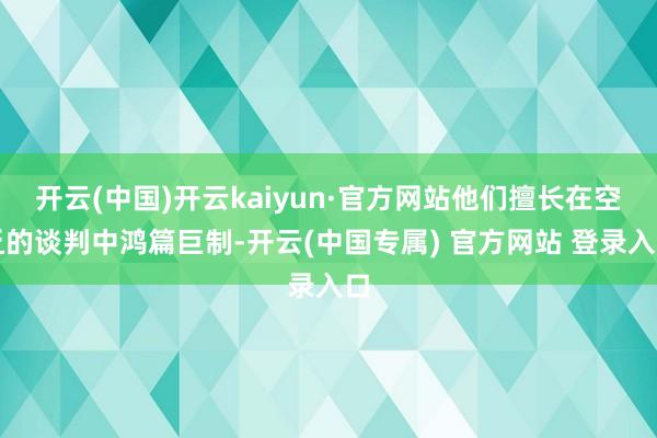 开云(中国)开云kaiyun·官方网站他们擅长在空乏的谈判中鸿篇巨制-开云(中国专属) 官方网站 登录入口