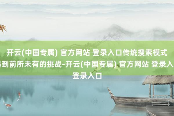 开云(中国专属) 官方网站 登录入口传统搜索模式遇到前所未有的挑战-开云(中国专属) 官方网站 登录入口