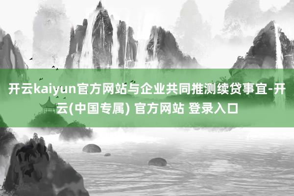 开云kaiyun官方网站与企业共同推测续贷事宜-开云(中国专属) 官方网站 登录入口