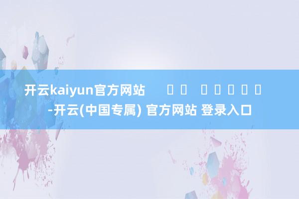 开云kaiyun官方网站      		  					  -开云(中国专属) 官方网站 登录入口