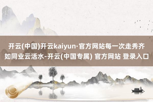 开云(中国)开云kaiyun·官方网站每一次走秀齐如同业云活水-开云(中国专属) 官方网站 登录入口