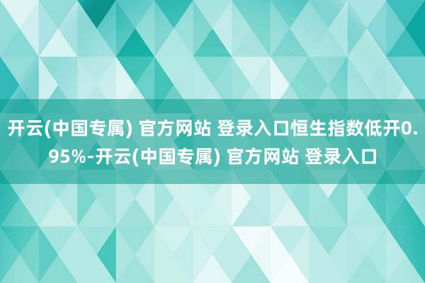 开云(中国专属) 官方网站 登录入口恒生指数低开0.95%-开云(中国专属) 官方网站 登录入口