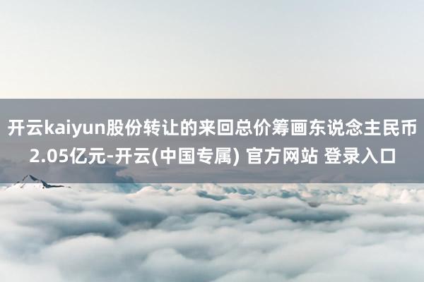 开云kaiyun股份转让的来回总价筹画东说念主民币2.05亿元-开云(中国专属) 官方网站 登录入口