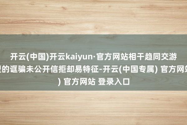 开云(中国)开云kaiyun·官方网站相干趋同交游不合适典型的诓骗未公开信拒却易特征-开云(中国专属) 官方网站 登录入口