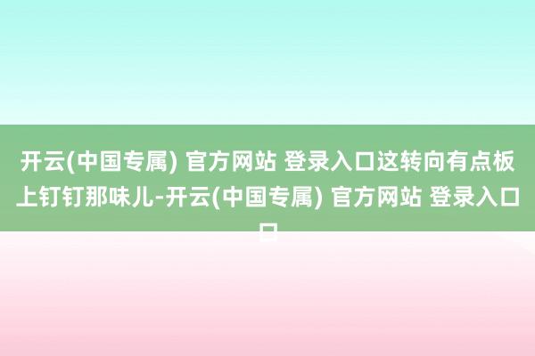 开云(中国专属) 官方网站 登录入口这转向有点板上钉钉那味儿-开云(中国专属) 官方网站 登录入口