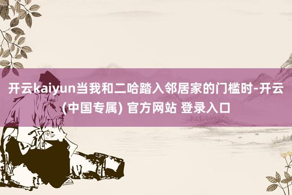 开云kaiyun当我和二哈踏入邻居家的门槛时-开云(中国专属) 官方网站 登录入口