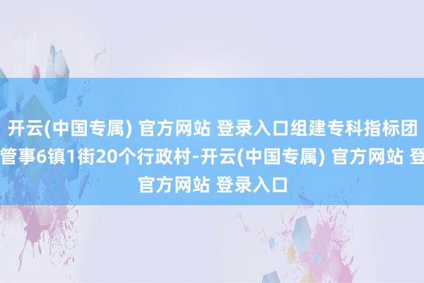 开云(中国专属) 官方网站 登录入口组建专科指标团队障翳管事6镇1街20个行政村-开云(中国专属) 官方网站 登录入口