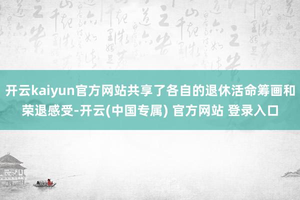 开云kaiyun官方网站共享了各自的退休活命筹画和荣退感受-开云(中国专属) 官方网站 登录入口