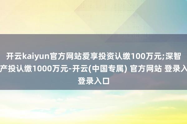 开云kaiyun官方网站爱享投资认缴100万元;深智城产投认缴1000万元-开云(中国专属) 官方网站 登录入口