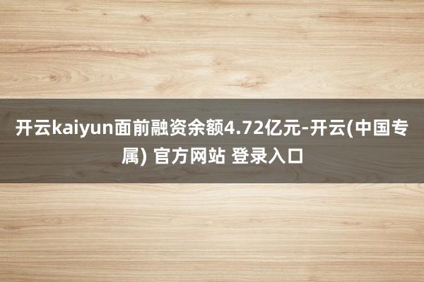 开云kaiyun面前融资余额4.72亿元-开云(中国专属) 官方网站 登录入口