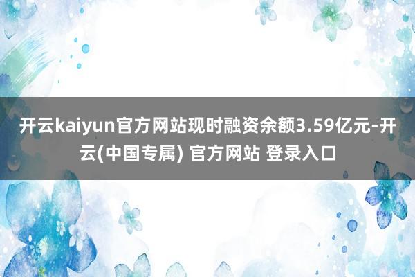 开云kaiyun官方网站现时融资余额3.59亿元-开云(中国专属) 官方网站 登录入口