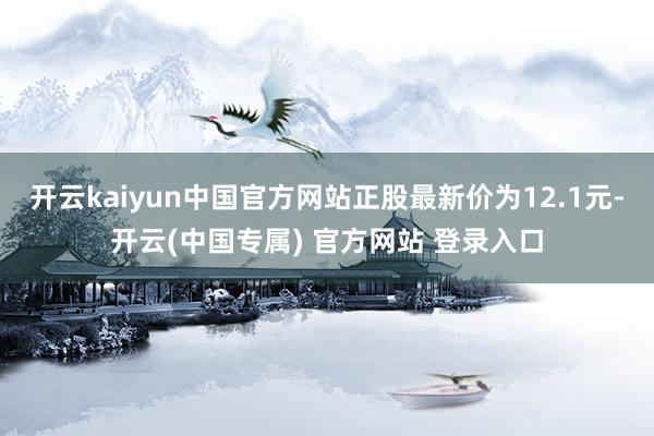 开云kaiyun中国官方网站正股最新价为12.1元-开云(中国专属) 官方网站 登录入口