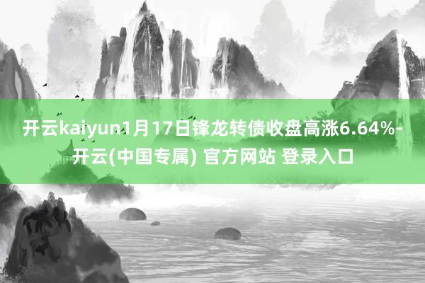 开云kaiyun1月17日锋龙转债收盘高涨6.64%-开云(中国专属) 官方网站 登录入口